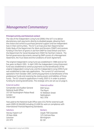 18  Independent Living Fund (2006)
Principal activity and historical context
The role of the Independent Living Fund (2006) (‘the ILF’) is to deliver
discretionary cash payments directly to disabled people, allowing them
the choice and control to purchase personal support and live independent
lives in their communities. The ILF is an Executive Non-Departmental
Public Body of the Department for Work and Pensions (‘DWP’) and receives
funding in the form of grants in aid from DWP for Great Britain and from
the Department for Social Development (‘DSD’) for Northern Ireland. The
formal governance documents owned by DWP consist of a Management
Statement, the Trust Deed and the Conditions of Grant Agreement.
The original Independent Living Fund was established in 1988 and ran for
five years to March 1993. In April 1993 the Independent Living (Extension)
Fund was established to continue payments to the beneficiaries of the
original Independent Living Fund, and the Independent Living (1993) Fund
was established to take new applications. The current ILF commenced
operations from October 2007, continuing payments to beneficiaries of the
predecessor Funds and receiving the closing assets and liabilities of those
Funds. The ILF closed to applications in early 2010-11 in order to protect
funding for existing beneficiaries. The strategic aims are set out on page 6.
External auditor
Comptroller and Auditor General
National Audit Office
157-197 Buckingham Palace Road
London
SW1W 9SP
ManagementCommentary
Internal auditor
RSM Tenon
The Poynt
45 Wollaton Street
Nottingham
NG1 5FW
Solicitors
Harvey Ingram LLP
20 New Walk
Leicester
LE1 6TX
Bankers
Lloyds TSB Corporate
125 Colmore Row
Birmingham
B3 3SF
Fees paid to the National Audit Office were £53,750 for external audit
work (2009-10 £66,000 including £11,000 for work on compliance with
International Financial Reporting Standards).
Annual-Report-2010-11.indd 18 12/07/2011 14:13
 