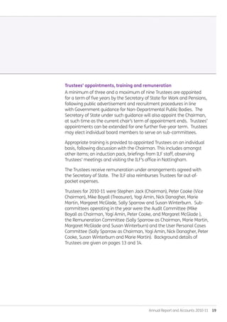 Annual Report and Accounts 2010-11  19
Trustees’ appointments, training and remuneration
A minimum of three and a maximum of nine Trustees are appointed
for a term of five years by the Secretary of State for Work and Pensions,
following public advertisement and recruitment procedures in line
with Government guidance for Non-Departmental Public Bodies. The
Secretary of State under such guidance will also appoint the Chairman,
at such time as the current chair’s term of appointment ends. Trustees’
appointments can be extended for one further five-year term. Trustees
may elect individual board members to serve on sub-committees.
Appropriate training is provided to appointed Trustees on an individual
basis, following discussion with the Chairman. This includes amongst
other items; an induction pack, briefings from ILF staff, observing
Trustees’ meetings and visiting the ILF’s office in Nottingham.
The Trustees receive remuneration under arrangements agreed with
the Secretary of State. The ILF also reimburses Trustees for out-of-
pocket expenses.
Trustees for 2010-11 were Stephen Jack (Chairman), Peter Cooke (Vice
Chairman), Mike Boyall (Treasurer), Yogi Amin, Nick Danagher, Marie
Martin, Margaret McGlade, Sally Sparrow and Susan Winterburn. Sub-
committees operating in the year were the Audit Committee (Mike
Boyall as Chairman, Yogi Amin, Peter Cooke, and Margaret McGlade ),
the Remuneration Committee (Sally Sparrow as Chairman, Marie Martin,
Margaret McGlade and Susan Winterburn) and the User Personal Cases
Committee (Sally Sparrow as Chairman, Yogi Amin, Nick Danagher, Peter
Cooke, Susan Winterburn and Marie Martin). Background details of
Trustees are given on pages 13 and 14.
Annual-Report-2010-11.indd 19 12/07/2011 14:13
 