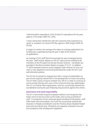 Annual Report and Accounts 2010-11  21
• Administration expenditure 2.5% of total ILF expenditure for the year,
against a 3% target (2009-10: 2.8%).
• Users rating their satisfaction with the outcomes they experience as
‘good’ or ‘excellent’ at a level of 95.9%, against a 90% target (2009-10:
94.1%).
A target to monitor the average time taken to manage applications for
funding was suspended during the year in light of the closure
to applications.
An average of 154 staff (full time equivalents) were employed during
the year. Staff receive salaries on the ILF scale and are entitled to be
members of the Principal Civil Service Pension Scheme – full details are
provided in the Remuneration Report on pages 27 to 37. In addition,
77 self-employed assessors were engaged under contract to carry out
visits to new applicants and existing beneficiaries under the ILF’s user
administration policies.
The ILF has increased its engagement with a range of stakeholders as
part of the ongoing involvement in the development of social care policy.
The ILF held a series of events entitled ‘You Tell Us’ in order to continue to
communicate directly with users of the Fund and other key stakeholders.
The ILF is a Charter Mark organisation, and has successfully retained the
accreditation during the year following reassessment against the criteria.
Governance and social responsibility
The ILF is committed to good employee relations and recognises the
Public and Civil Service Union as the trade union acting on behalf of
staff. In recognition of the continued good standards of HR policies, staff
information and consultation, the Fund has successfully retained the
Investors in People accreditation and the ‘Positive about Disabled People’
(two ticks) during the year. HR policies are regularly reviewed to ensure
full compliance with employment legislation.
Management Commentary
Annual-Report-2010-11.indd 21 12/07/2011 14:13
 