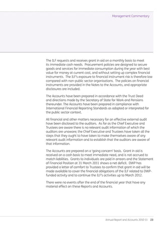 Annual Report and Accounts 2010-11  23
The ILF requests and receives grant in aid on a monthly basis to meet
its immediate cash needs. Procurement policies are designed to secure
goods and services for immediate consumption during the year with best
value for money at current cost, and without setting up complex financial
instruments. The ILF’s exposure to financial instrument risk is therefore low
compared with non-public sector organisations. The policies on financial
instruments are provided in the Notes to the Accounts, and appropriate
disclosures are included.
The Accounts have been prepared in accordance with the Trust Deed
and directions made by the Secretary of State for Work and Pensions
thereunder. The Accounts have been prepared in compliance with
International Financial Reporting Standards as adapted or interpreted for
the public sector context.
All financial and other matters necessary for an effective external audit
have been disclosed to the auditors. As far as the Chief Executive and
Trustees are aware there is no relevant audit information of which the
auditors are unaware; the Chief Executive and Trustees have taken all the
steps that they ought to have taken to make themselves aware of any
relevant audit information and to establish that the auditors are aware of
that information.
The Accounts are prepared on a ‘going concern’ basis. Grant in aid is
received on a cash basis to meet immediate need, and is not accrued to
match liabilities. Grants to individuals are paid in arrears and the Statement
of Financial Position at 31 March 2011 shows a net deficit. DWP has
provided a letter of comfort to Trustees to confirm that grant in aid will be
made available to cover the financial obligations of the ILF related to DWP-
funded activity and to continue the ILF’s activities up to March 2012.
There were no events after the end of the financial year that have any
material effect on these Reports and Accounts.
Management Commentary
Annual-Report-2010-11.indd 23 12/07/2011 14:13
 
