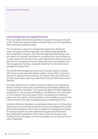 24  Independent Living Fund (2006)
Future developments and organisational risks
The ILF provides estimates of expenditure to support the requests of grant
in aid. Trustees are required to take reasonable steps to ensure expenditure
does not exceed available funding.
The ILF operates a robust risk management programme, identifying
major risks against business objectives and implementing appropriate
risk management measures. The Senior Management Board reviews risks
and reports to the Audit Committee on a quarterly basis, and the Board of
Trustees reviews the risks five times a year. Appropriate controls and action
plans for risk management are put in place and these are reviewed at the
risk management meetings. A separate Statement on Internal Control is
provided in this document.
The Cabinet Office designates requirements for public bodies to provide
information on personal data related incidents. During 2010-11 and up to
the date of signing of these Accounts, no incidents have occurred for the
ILF that would require reporting under these provisions (there were none in
2009-10).
A number of Government reviews of social care delivery are ongoing and
the ILF is taking an active part in contributing to the ongoing debate and
the development of initiatives. This includes the Right to Control Trailblazers,
consultation on the changes to Disability Living Allowance, the Commission
on the Funding of Care and Support which is considering the funding of
adult social care and the Joint Committee on Human Rights inquiry into the
implementation of the right of disabled people to independent living.
A Written Ministerial Statement was laid before Parliament on 13 December
2010 confirming it remained the priority of the ILF to safeguard the position
of the existing recipients of the fund; to enable this the programme budget
for existing recipients has been protected throughout this Parliament.
Also, following the publication of the report by the Commission on the
Funding of Care and Support, a formal consultation on the future of the ILF
will be undertaken.
Management Commentary
Annual-Report-2010-11.indd 24 12/07/2011 14:13
 