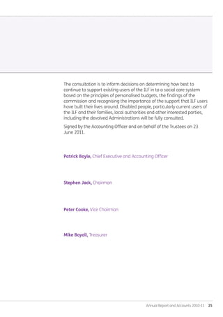 Annual Report and Accounts 2010-11  25
The consultation is to inform decisions on determining how best to
continue to support existing users of the ILF in to a social care system
based on the principles of personalised budgets, the findings of the
commission and recognising the importance of the support that ILF users
have built their lives around. Disabled people, particularly current users of
the ILF and their families, local authorities and other interested parties,
including the devolved Administrations will be fully consulted.
Signed by the Accounting Officer and on behalf of the Trustees on 23
June 2011.
Patrick Boyle, Chief Executive and Accounting Officer.
Stephen Jack, Chairman.
Peter Cooke, Vice Chairman.
Mike Boyall, Treasurer.
Annual-Report-2010-11.indd 25 12/07/2011 14:13
 