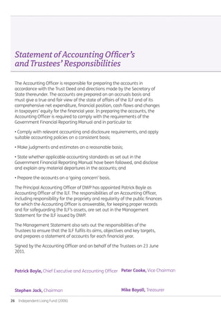 26  Independent Living Fund (2006)
StatementofAccountingOfficer’s
andTrustees’Responsibilities.
The Accounting Officer is responsible for preparing the accounts in
accordance with the Trust Deed and directions made by the Secretary of
State thereunder. The accounts are prepared on an accruals basis and
must give a true and fair view of the state of affairs of the ILF and of its
comprehensive net expenditure, financial position, cash flows and changes
in taxpayers’ equity for the financial year. In preparing the accounts, the
Accounting Officer is required to comply with the requirements of the
Government Financial Reporting Manual and in particular to:
• Comply with relevant accounting and disclosure requirements, and apply
suitable accounting policies on a consistent basis;
• Make judgments and estimates on a reasonable basis;
• State whether applicable accounting standards as set out in the
Government Financial Reporting Manual have been followed, and disclose
and explain any material departures in the accounts; and
• Prepare the accounts on a ‘going concern’ basis.
The Principal Accounting Officer of DWP has appointed Patrick Boyle as
Accounting Officer of the ILF. The responsibilities of an Accounting Officer,
including responsibility for the propriety and regularity of the public finances
for which the Accounting Officer is answerable, for keeping proper records
and for safeguarding the ILF’s assets, are set out in the Management
Statement for the ILF issued by DWP.
The Management Statement also sets out the responsibilities of the
Trustees to ensure that the ILF fulfils its aims, objectives and key targets,
and prepares a statement of accounts for each financial year.
Signed by the Accounting Officer and on behalf of the Trustees on 23 June
2011.
Patrick Boyle, Chief Executive and Accounting Officer.
Stephen Jack, Chairman.
Peter Cooke, Vice Chairman.
Mike Boyall, Treasurer.
Annual-Report-2010-11.indd 26 12/07/2011 14:13
 