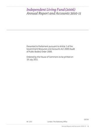 Annual Report and Accounts 2010-11  1
HC 1257. 	 London: The Stationery Office.
£20.50
Presented to Parliament pursuant to Article 3 of the
Government Resources and Accounts Act 2000 (Audit
of Public Bodies) Order 2008.
Ordered by the House of Commons to be printed on
18 July 2011.
IndependentLivingFund(2006).
AnnualReportandAccounts2010-11.
Annual-Report-2010-11.indd 1 12/07/2011 14:13
 