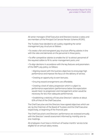 Annual Report and Accounts 2010-11  29
All senior managers (Chief Executive and Directors) receive a salary and
are members of the Principal Civil Service Pension Scheme (PCSPS).
The Trustees have decided to set a policy regarding the senior
management pay structure as follows:
• To create a fair and transparent pay structure offering salaries in line
with the roles and demands on the personnel in those posts;
• To offer competitive salaries to enable the ILF to attract personnel of
the required calibre to fill its senior management posts; and
• To align decisions in accordance with the key features and parameters
of the DWP’s pay policy; as follows:
• Aligning reward with the business objectives to encourage high
performance and improve the focus on the delivery of service;
• Creating an opportunity to earn bonuses;
• Ensuring reward arrangements are affordable;
• Creating a level of salary progression which is subject to
performance expectations (performance below the expectation
would mean no progression and management action would be
necessary for less than adequate performance);
• Establishing a relativity of Executive Directors’ salaries at about
65% of that of the Chief Executive.
The Chief Executive and the Directors have agreed objectives which are
set, by the Chairman of the Board of Trustees and the Chief Executive
respectively, at beginning of the financial year.
The Chief Executive’s and Directors’ performance are reviewed annually
with the Directors’ overall assessment informed by monthly one-to-
one meetings.
All employees must have a minimum of twelve months’ service to be
eligible for an annual salary review.
Remuneration Report for the
year ended 31 March 2011
Annual-Report-2010-11.indd 29 12/07/2011 14:13
 