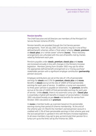 Annual Report and Accounts 2010-11  33
Remuneration Report for the
year ended 31 March 2011
Pension benefits
The Chief Executive and all Directors are members of the Principal Civil
Service Pension Scheme (PCSPS).
Pension benefits are provided through the Civil Service pension
arrangements. From 30 July 2007, civil servants may be in one of four
defined benefit schemes: either a ‘final salary’ scheme (classic, premium
or classic plus); or a ‘whole career’ scheme (nuvos). These statutory
arrangements are unfunded with the cost of benefits met by monies
voted by Parliament each year.
Pensions payable under classic, premium, classic plus and nuvos
are increased annually in line with changes in the Pensions Increase
legislation. Members joining from October 2002 may opt for either
the appropriate defined benefit arrangement or a ‘money purchase’
stakeholder pension with a significant employer contribution (partnership
pension account).
Employee contributions are set at the rate of 1.5% of pensionable
earnings for classic and 3.5% for premium, classic plus and nuvos.
Benefits in classic accrue at the rate of 1/80th of final pensionable
earnings for each year of service. In addition, a lump sum equivalent
to three years’ pension is payable on retirement. For premium, benefits
accrue at the rate of 1/60th of final pensionable earnings for each year
of service. Unlike classic, there is no automatic lump sum. Classic plus
is essentially a hybrid with benefits in respect of service before 1 October
2002 calculated broadly as per classic and benefits for service from
October 2002 calculated as in premium.
In nuvos a member builds up a pension based on his pensionable
earnings during their period of scheme membership. At the end of
the scheme year (31 March) the member’s earned pension account is
credited with 2.3% of their pensionable earnings in that scheme year and
the accrued pension is uprated in line with Pensions Increase legislation.
In all cases members may opt to give up (commute) their pension for a
lump sum up to the limits set by the Finance Act 2004.
Annual-Report-2010-11.indd 33 12/07/2011 14:13
 