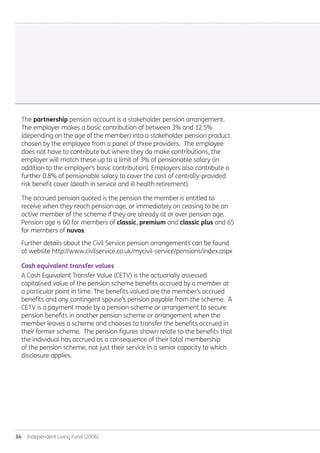 34  Independent Living Fund (2006)
The partnership pension account is a stakeholder pension arrangement.
The employer makes a basic contribution of between 3% and 12.5%
(depending on the age of the member) into a stakeholder pension product
chosen by the employee from a panel of three providers. The employee
does not have to contribute but where they do make contributions, the
employer will match these up to a limit of 3% of pensionable salary (in
addition to the employer’s basic contribution). Employers also contribute a
further 0.8% of pensionable salary to cover the cost of centrally-provided
risk benefit cover (death in service and ill health retirement).
The accrued pension quoted is the pension the member is entitled to
receive when they reach pension age, or immediately on ceasing to be an
active member of the scheme if they are already at or over pension age.
Pension age is 60 for members of classic, premium and classic plus and 65
for members of nuvos.
Further details about the Civil Service pension arrangements can be found
at website http://www.civilservice.co.uk/mycivil-service/pensions/index.aspx
Cash equivalent transfer values
A Cash Equivalent Transfer Value (CETV) is the actuarially assessed
capitalised value of the pension scheme benefits accrued by a member at
a particular point in time. The benefits valued are the member’s accrued
benefits and any contingent spouse’s pension payable from the scheme. A
CETV is a payment made by a pension scheme or arrangement to secure
pension benefits in another pension scheme or arrangement when the
member leaves a scheme and chooses to transfer the benefits accrued in
their former scheme. The pension figures shown relate to the benefits that
the individual has accrued as a consequence of their total membership
of the pension scheme, not just their service in a senior capacity to which
disclosure applies.
Annual-Report-2010-11.indd 34 12/07/2011 14:13
 