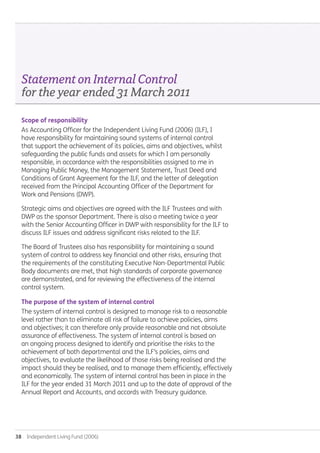 38  Independent Living Fund (2006)
Scope of responsibility
As Accounting Officer for the Independent Living Fund (2006) (ILF), I
have responsibility for maintaining sound systems of internal control
that support the achievement of its policies, aims and objectives, whilst
safeguarding the public funds and assets for which I am personally
responsible, in accordance with the responsibilities assigned to me in
Managing Public Money, the Management Statement, Trust Deed and
Conditions of Grant Agreement for the ILF, and the letter of delegation
received from the Principal Accounting Officer of the Department for
Work and Pensions (DWP).
Strategic aims and objectives are agreed with the ILF Trustees and with
DWP as the sponsor Department. There is also a meeting twice a year
with the Senior Accounting Officer in DWP with responsibility for the ILF to
discuss ILF issues and address significant risks related to the ILF.
The Board of Trustees also has responsibility for maintaining a sound
system of control to address key financial and other risks, ensuring that
the requirements of the constituting Executive Non-Departmental Public
Body documents are met, that high standards of corporate governance
are demonstrated, and for reviewing the effectiveness of the internal
control system.
The purpose of the system of internal control
The system of internal control is designed to manage risk to a reasonable
level rather than to eliminate all risk of failure to achieve policies, aims
and objectives; it can therefore only provide reasonable and not absolute
assurance of effectiveness. The system of internal control is based on
an ongoing process designed to identify and prioritise the risks to the
achievement of both departmental and the ILF’s policies, aims and
objectives, to evaluate the likelihood of those risks being realised and the
impact should they be realised, and to manage them efficiently, effectively
and economically. The system of internal control has been in place in the
ILF for the year ended 31 March 2011 and up to the date of approval of the
Annual Report and Accounts, and accords with Treasury guidance.
StatementonInternalControl
fortheyearended31March2011
Annual-Report-2010-11.indd 38 12/07/2011 14:13
 