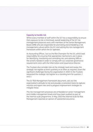 Annual Report and Accounts 2010-11  39
Capacity to handle risk
Whilst every member of staff within the ILF has a responsibility to ensure
that exposure to risk is minimised, overall leadership of the ILF risk
management processes rests with members of the Senior Management
Board (SMB) who are responsible for promoting and embedding a risk
management culture within the ILF, and setting the risk management
framework within which the ILF operates.
As Accounting Officer, I act as the Risk Champion for the ILF, whilst lead
responsibility for ensuring that appropriate mechanisms are in place
for identifying, monitoring and controlling risk, and advising SMB on
the actions needed in order to comply with our corporate governance
requirements rests with the Information and Governance Director.
The Trustees also consider risks at the strategic level and review the
strategic risk register at least quarterly or as often as required. Given the
significant challenges facing the organisation in 2010-11 the Trustees
requested the strategic risk register as a standing item for quarters 2
and 3.
The ILF Risk Management Framework document, sets out the
organisation’s attitude to risk and provides a consistent basis to capture,
monitor and report risks and to progress improvement strategies to
mitigate these.
The risk management processes are embedded at senior management
and middle management levels and have been audited as part of
the internal audit programme. In May 2010 the Internal Audit for Risk
Management reported an opinion of substantial assurance.
Annual-Report-2010-11.indd 39 12/07/2011 14:13
 