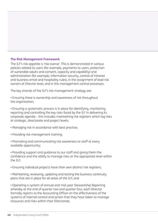40  Independent Living Fund (2006)
The Risk Management Framework
The ILF’s risk appetite is ‘risk averse’. This is demonstrated in various
policies related to users (for example, payments to users, protection
of vulnerable adults and consent, capacity and capability) and
administration (for example, information security, control of intranet
and business email and hospitality rules), in the assignment of lead risk
owners at Director level, and in the management control processes.
The key strands of the ILF’s risk management strategy are:
• Ensuring there is ownership and awareness of risk throughout
the organisation;
• Ensuring a systematic process is in place for identifying, monitoring,
reporting and controlling the key risks faced by the ILF in delivering its
corporate agenda – this includes maintaining risk registers which log risks
at strategic, directorate and project levels;
• Managing risk in accordance with best practice;
• Providing risk management training;
• Promoting and communicating risk awareness to staff at every
available opportunity;
• Providing support and guidance to our staff and giving them the
confidence and the ability to manage risks at the appropriate level within
the ILF;
• Ensuring individual projects have their own distinct risk registers;
• Maintaining, reviewing, updating and testing the business continuity
plans that are in place for all areas of the ILF; and
• Operating a system of annual and mid-year Stewardship Reporting
whereby at the end of quarter two and quarter four, each Director
formally reports to the Accounting Officer on the effectiveness of the
systems of internal control and action that they have taken to manage
resources and risks within their Directorate.
Annual-Report-2010-11.indd 40 12/07/2011 14:13
 