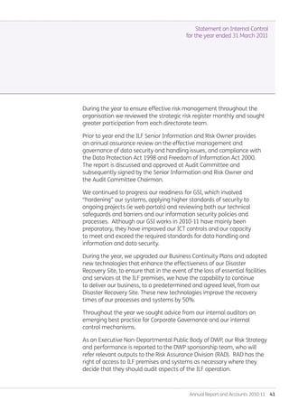 Annual Report and Accounts 2010-11  41
During the year to ensure effective risk management throughout the
organisation we reviewed the strategic risk register monthly and sought
greater participation from each directorate team.
Prior to year end the ILF Senior Information and Risk Owner provides
an annual assurance review on the effective management and
governance of data security and handling issues, and compliance with
the Data Protection Act 1998 and Freedom of Information Act 2000.
The report is discussed and approved at Audit Committee and
subsequently signed by the Senior Information and Risk Owner and
the Audit Committee Chairman.
We continued to progress our readiness for GSI, which involved
“hardening” our systems, applying higher standards of security to
ongoing projects (ie web portals) and reviewing both our technical
safeguards and barriers and our information security policies and
processes. Although our GSI works in 2010-11 have mainly been
preparatory, they have improved our ICT controls and our capacity
to meet and exceed the required standards for data handling and
information and data security.
During the year, we upgraded our Business Continuity Plans and adopted
new technologies that enhance the effectiveness of our Disaster
Recovery Site, to ensure that in the event of the loss of essential facilities
and services at the ILF premises, we have the capability to continue
to deliver our business, to a predetermined and agreed level, from our
Disaster Recovery Site. These new technologies improve the recovery
times of our processes and systems by 50%.
Throughout the year we sought advice from our internal auditors on
emerging best practice for Corporate Governance and our internal
control mechanisms.
As an Executive Non-Departmental Public Body of DWP, our Risk Strategy
and performance is reported to the DWP sponsorship team, who will
refer relevant outputs to the Risk Assurance Division (RAD). RAD has the
right of access to ILF premises and systems as necessary where they
decide that they should audit aspects of the ILF operation.
Statement on Internal Control
for the year ended 31 March 2011
Annual-Report-2010-11.indd 41 12/07/2011 14:13
 