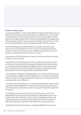 42  Independent Living Fund (2006)
Review of effectiveness
As Accounting Officer, I have responsibility for reviewing the effectiveness of
the system of internal control. My review of the effectiveness of the system
of internal control is informed by the work of the internal auditors and the
executive managers within the ILF who have responsibility for development
and maintenance of the internal control framework, and comments made
by the external auditors in their management letter and other reports.
The Senior Management Board (SMB) and the Audit Committee have
advised me on the implications of my review of the effectiveness of the
system of internal control, and a plan to address weaknesses and ensure
continuous improvement of the system is in place.
The processes that have been put in place to maintain an effective system
of internal control include:
• The SMB, which meets at least ten times a year and is comprised of the
ILF Directors, is responsible for ensuring that corporate risks are identified
as early as possible, are properly managed, that cross-directorate issues
are considered, and that risk management receives a high profile within
directorates and within individual Directorate Business Plans;
• The Operations Management Board (OMB), which meets at least ten times
a year provides a sharper and more detailed focus with both ILF Operations
and the overall ILF Change Management Programme including the various
working groups and sub-Boards;
• The Payments Security Board, is a sub-board of SMB, which meets at least
quarterly, provides additional assurance and clarity regarding the process
and effectiveness of recovering unspent, overpaid or fraudulently obtained
ILF monies;
• An Audit Committee, which meets at least three times a year and is
responsible for ensuring, as far as possible, that appropriate systems are
in place within the ILF for the assessment and management of risk and
advising the Accounting Officer on the effectiveness of the systems of
internal control prior to signing off the Statement on Internal Control;
• Regular reports by internal audit, to standards defined in Government
Annual-Report-2010-11.indd 42 12/07/2011 14:13
 