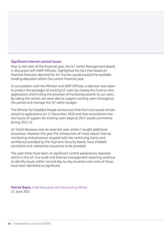 44  Independent Living Fund (2006)
Significant internal control issues
Prior to the start of the financial year, the ILF Senior Management Board,
in discussion with DWP Officials, highlighted the fact that based on
financial forecasts demand for ILF monies would exceed the available
funding allocation within the current financial year.
In consultation with the Minister and DWP Officials, a decision was taken
to protect the packages of existing ILF users by closing the Fund to new
applications and limiting the provision of increasing awards to our users.
By taking this action, we were able to support existing users throughout
the period and manage the ILF within budget.
The Minister for Disabled People announced that the Fund would remain
closed to applications on 13 December 2010 and that consultation into
the future of support for existing users beyond 2015 would commence
during 2011-12.
ILF Grant Recovery was an area last year where I sought additional
assurance. However this year the introduction of more robust internal
monitoring and processes coupled with the continuing clarity and
confidence provided by the Payment Security Board, have enabled
consistent and substantial assurance to be provided.
This year there have been no significant control weaknesses reported
within in the ILF. Our audit and internal management reporting continue
to identify issues within normal day-to-day business and none of these
have been identified as significant.
Patrick Boyle, Chief Executive and Accounting Officer
23 June 2011
Annual-Report-2010-11.indd 44 12/07/2011 14:13
 