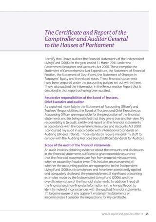 Annual Report and Accounts 2010-11  45
TheCertificateandReportofthe
ComptrollerandAuditorGeneral
totheHousesofParliament
I certify that I have audited the financial statements of the Independent
Living Fund (2006) for the year ended 31 March 2011 under the
Government Resources and Accounts Act 2000. These comprise the
Statement of Comprehensive Net Expenditure, the Statement of Financial
Position, the Statement of Cash Flows, the Statement of Changes in
Taxpayers’ Equity and the related notes. These financial statements
have been prepared under the accounting policies set out within them.
I have also audited the information in the Remuneration Report that is
described in that report as having been audited.
Respective responsibilities of the Board of Trustees,
Chief Executive and auditor
As explained more fully in the Statement of Accounting Officer’s and
Trustees' Responsibilities, the Board of Trustees and Chief Executive, as
Accounting Officer, are responsible for the preparation of the financial
statements and for being satisfied that they give a true and fair view. My
responsibility is to audit, certify and report on the financial statements
in accordance with the Government Resources and Accounts Act 2000.
I conducted my audit in accordance with International Standards on
Auditing (UK and Ireland). Those standards require me and my staff to
comply with the Auditing Practices Board’s Ethical Standards for Auditors.
Scope of the audit of the financial statements
An audit involves obtaining evidence about the amounts and disclosures
in the financial statements sufficient to give reasonable assurance
that the financial statements are free from material misstatement,
whether caused by fraud or error. This includes an assessment of:
whether the accounting policies are appropriate to the Independent
Living Fund (2006)’s circumstances and have been consistently applied
and adequately disclosed; the reasonableness of significant accounting
estimates made by the Independent Living Fund (2006); and the
overall presentation of the financial statements. In addition I read all
the financial and non-financial information in the Annual Report to
identify material inconsistencies with the audited financial statements.
If I become aware of any apparent material misstatements or
inconsistencies I consider the implications for my certificate.
Annual-Report-2010-11.indd 45 12/07/2011 14:13
 