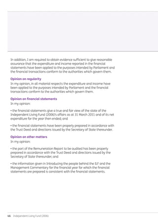 46  Independent Living Fund (2006)
In addition, I am required to obtain evidence sufficient to give reasonable
assurance that the expenditure and income reported in the financial
statements have been applied to the purposes intended by Parliament and
the financial transactions conform to the authorities which govern them.
Opinion on regularity
In my opinion, in all material respects the expenditure and income have
been applied to the purposes intended by Parliament and the financial
transactions conform to the authorities which govern them.
Opinion on financial statements
In my opinion:
• the financial statements give a true and fair view of the state of the
Independent Living Fund (2006)’s affairs as at 31 March 2011 and of its net
expenditure for the year then ended; and
• the financial statements have been properly prepared in accordance with
the Trust Deed and directions issued by the Secretary of State thereunder.
Opinion on other matters
In my opinion:
• the part of the Remuneration Report to be audited has been properly
prepared in accordance with the Trust Deed and directions issued by the
Secretary of State thereunder; and
• the information given in Introducing the people behind the ILF and the
Management Commentary for the financial year for which the financial
statements are prepared is consistent with the financial statements.
Annual-Report-2010-11.indd 46 12/07/2011 14:13
 