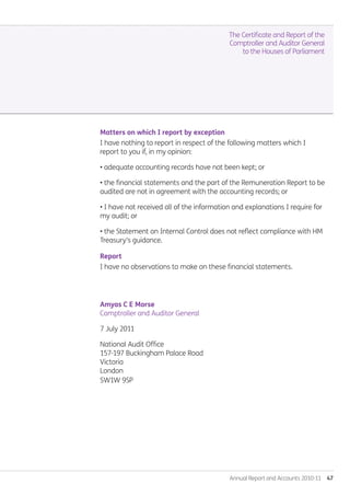 Annual Report and Accounts 2010-11  47
Matters on which I report by exception
I have nothing to report in respect of the following matters which I
report to you if, in my opinion:
• adequate accounting records have not been kept; or
• the financial statements and the part of the Remuneration Report to be
audited are not in agreement with the accounting records; or
• I have not received all of the information and explanations I require for
my audit; or
• the Statement on Internal Control does not reflect compliance with HM
Treasury's guidance.
Report
I have no observations to make on these financial statements.
Amyas C E Morse
Comptroller and Auditor General
7 July 2011
National Audit Office
157-197 Buckingham Palace Road
Victoria
London
SW1W 9SP
The Certificate and Report of the
Comptroller and Auditor General
to the Houses of Parliament
Annual-Report-2010-11.indd 47 12/07/2011 14:13
 