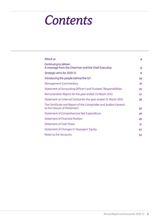 Annual Report and Accounts 2010-11  3
Contents.
About us 	 4
Continuing to deliver:
A message from the Chairman and the Chief Executive 	 5
Strategic aims for 2010-11	 6
Introducing the people behind the ILF	 13
Management Commentary	 18
Statement of Accounting Officer’s and Trustees’ Responsibilities	 26
Remuneration Report for the year ended 31 March 2011 	 27
Statement on Internal Control for the year ended 31 March 2011	 38
The Certificate and Report of the Comptroller and Auditor General
to the Houses of Parliament	 45
Statement of Comprehensive Net Expenditure	 48
Statement of Financial Position	 49
Statement of Cash Flows	 51
Statement of Changes in Taxpayers’ Equity	 52
Notes to the Accounts	 54
Annual-Report-2010-11.indd 3 12/07/2011 14:13
 