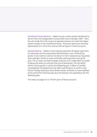 Annual Report and Accounts 2010-11  53
Transferred Assets Reserve – relates to non-current assets transferred to
the ILF from the Independent Living (1993) Fund in October 2007. Trans-
fers are made from this reserve to general reserves to match the depre-
ciation charge on the transferred assets. The asset values are now fully
depreciated, as a result this reserve will not figure in future accounts.
General Reserve – relates to the ongoing operation of regular payments
to individuals and the associated administration costs, financed by
grants in aid. Grants in aid are not drawn in full in advance but requested
each calendar month to meet estimated cash payments during the
year. The ILF does not hold strategic reserves as it is dependent on public
funding and seeks to minimise the cost of borrowing. The net deficit
will be met by grants in aid for the following year. A letter of comfort
is provided by the Department for Work and Pensions to confirm that
future funding relating to Great Britain will be sufficient to meet liabilities
at the end of the financial year plus the forecast net expenditure for the
following year.
The notes on pages 54 to 79 form part of these accounts.
Annual-Report-2010-11.indd 53 12/07/2011 14:13
 