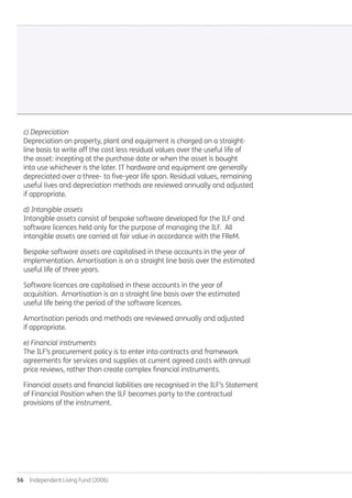 56  Independent Living Fund (2006)
c) Depreciation
Depreciation on property, plant and equipment is charged on a straight-
line basis to write off the cost less residual values over the useful life of
the asset: incepting at the purchase date or when the asset is bought
into use whichever is the later. IT hardware and equipment are generally
depreciated over a three- to five-year life span. Residual values, remaining
useful lives and depreciation methods are reviewed annually and adjusted
if appropriate.
d) Intangible assets
Intangible assets consist of bespoke software developed for the ILF and
software licences held only for the purpose of managing the ILF. All
intangible assets are carried at fair value in accordance with the FReM.
Bespoke software assets are capitalised in these accounts in the year of
implementation. Amortisation is on a straight line basis over the estimated
useful life of three years.
Software licences are capitalised in these accounts in the year of
acquisition. Amortisation is on a straight line basis over the estimated
useful life being the period of the software licences.
Amortisation periods and methods are reviewed annually and adjusted
if appropriate.
e) Financial instruments
The ILF’s procurement policy is to enter into contracts and framework
agreements for services and supplies at current agreed costs with annual
price reviews, rather than create complex financial instruments.
Financial assets and financial liabilities are recognised in the ILF’s Statement
of Financial Position when the ILF becomes party to the contractual
provisions of the instrument.
Annual-Report-2010-11.indd 56 12/07/2011 14:13
 