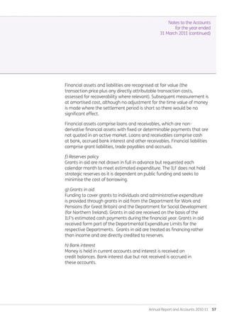 Annual Report and Accounts 2010-11  57
Notes to the Accounts
for the year ended
31 March 2011 (continued)
Financial assets and liabilities are recognised at fair value (the
transaction price plus any directly attributable transaction costs,
assessed for recoverability where relevant). Subsequent measurement is
at amortised cost, although no adjustment for the time value of money
is made where the settlement period is short so there would be no
significant effect.
Financial assets comprise loans and receivables, which are non-
derivative financial assets with fixed or determinable payments that are
not quoted in an active market. Loans and receivables comprise cash
at bank, accrued bank interest and other receivables. Financial liabilities
comprise grant liabilities, trade payables and accruals.
f) Reserves policy
Grants in aid are not drawn in full in advance but requested each
calendar month to meet estimated expenditure. The ILF does not hold
strategic reserves as it is dependent on public funding and seeks to
minimise the cost of borrowing.
g) Grants in aid
Funding to cover grants to individuals and administrative expenditure
is provided through grants in aid from the Department for Work and
Pensions (for Great Britain) and the Department for Social Development
(for Northern Ireland). Grants in aid are received on the basis of the
ILF's estimated cash payments during the financial year. Grants in aid
received form part of the Departmental Expenditure Limits for the
respective Departments. Grants in aid are treated as financing rather
than income and are directly credited to reserves.
h) Bank interest
Money is held in current accounts and interest is received on
credit balances. Bank interest due but not received is accrued in
these accounts.
Annual-Report-2010-11.indd 57 12/07/2011 14:13
 