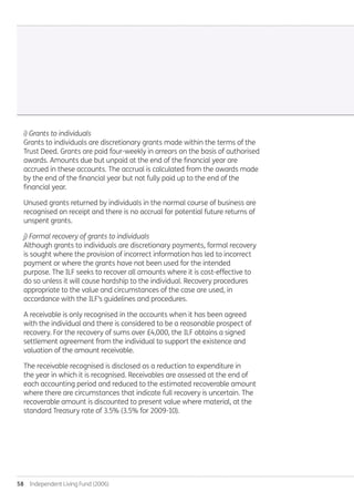 58  Independent Living Fund (2006)
i) Grants to individuals
Grants to individuals are discretionary grants made within the terms of the
Trust Deed. Grants are paid four-weekly in arrears on the basis of authorised
awards. Amounts due but unpaid at the end of the financial year are
accrued in these accounts. The accrual is calculated from the awards made
by the end of the financial year but not fully paid up to the end of the
financial year.
Unused grants returned by individuals in the normal course of business are
recognised on receipt and there is no accrual for potential future returns of
unspent grants.
j) Formal recovery of grants to individuals
Although grants to individuals are discretionary payments, formal recovery
is sought where the provision of incorrect information has led to incorrect
payment or where the grants have not been used for the intended
purpose. The ILF seeks to recover all amounts where it is cost-effective to
do so unless it will cause hardship to the individual. Recovery procedures
appropriate to the value and circumstances of the case are used, in
accordance with the ILF’s guidelines and procedures.
A receivable is only recognised in the accounts when it has been agreed
with the individual and there is considered to be a reasonable prospect of
recovery. For the recovery of sums over £4,000, the ILF obtains a signed
settlement agreement from the individual to support the existence and
valuation of the amount receivable.
The receivable recognised is disclosed as a reduction to expenditure in
the year in which it is recognised. Receivables are assessed at the end of
each accounting period and reduced to the estimated recoverable amount
where there are circumstances that indicate full recovery is uncertain. The
recoverable amount is discounted to present value where material, at the
standard Treasury rate of 3.5% (3.5% for 2009-10).
Annual-Report-2010-11.indd 58 12/07/2011 14:13
 