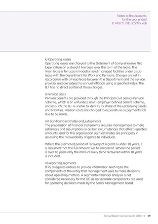 Annual Report and Accounts 2010-11  59
Notes to the Accounts
for the year ended
31 March 2011 (continued)
k) Operating leases
Operating leases are charged to the Statement of Comprehensive Net
Expenditure on a straight line basis over the term of the lease. The
main lease is for accommodation and managed facilities under a sub-
lease with the Department for Work and Pensions. Charges are set in
accordance with a head lease between the Department and the service
provider and are subject to annual inflation using a specified index. The
ILF has no direct control of these charges.	
l) Pension costs
Pension benefits are provided through the Principal Civil Service Pension
Scheme, which is an unfunded, multi-employer defined benefit scheme,
and as such the ILF is unable to identify its share of the underlying assets
and liabilities. Pension costs are charged to expenditure as payments fall
due to be made.
m) Significant estimates and judgements
The preparation of financial statements requires management to make
estimates and assumptions in certain circumstances that affect reported
amounts, and for this organisation such estimates are principally in
assessing the recoverability of grants to individuals.
Where the estimated period of recovery of a grant is under 10 years, it
is assumed that the full amount will be recovered. Where the period
is over 10 years only the amount likely to be recovered within 10 years
is included.
n) Reporting segments
IFRS 8 requires entities to provide information relating to the
components of the entity that management uses to make decisions
about operating matters. A segmental financial analysis is not
considered necessary for the ILF, as no separate components are used
for operating decisions made by the Senior Management Board.
Annual-Report-2010-11.indd 59 12/07/2011 14:13
 