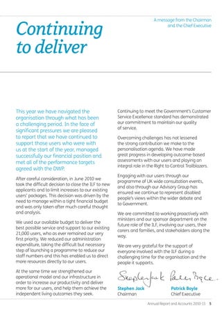 Continuing to meet the Government’s Customer
Service Excellence standard has demonstrated
our commitment to maintain our quality
of service.
Overcoming challenges has not lessened
the strong contribution we make to the
personalisation agenda. We have made
great progress in developing outcome-based
assessments with our users and playing an
integral role in the Right to Control Trailblazers.
Engaging with our users through our
programme of UK wide consultation events,
and also through our Advisory Group has
ensured we continue to represent disabled
people’s views within the wider debate and
to Government.
We are committed to working proactively with
ministers and our sponsor department on the
future role of the ILF, involving our users, their
carers and families, and stakeholders along the
way.
We are very grateful for the support of
everyone involved with the ILF during a
challenging time for the organisation and the
people it supports.
Annual Report and Accounts 2010-11  5
Continuing
todeliver.
This year we have navigated the
organisation through what has been
a challenging period. In the face of
significant pressures we are pleased
to report that we have continued to
support those users who were with
us at the start of the year, managed
successfully our financial position and
met all of the performance targets
agreed with the DWP.
After careful consideration, in June 2010 we
took the difficult decision to close the ILF to new
applicants and to limit increases to our existing
users’ packages. This decision was driven by the
need to manage within a tight financial budget
and was only taken after much careful thought
and analysis.
We used our available budget to deliver the
best possible service and support to our existing
21,000 users, who as ever remained our very
first priority. We reduced our administration
expenditure, taking the difficult but necessary
step of launching a programme to reduce our
staff numbers and this has enabled us to direct
more resources directly to our users.
At the same time we strengthened our
operational model and our infrastructure in
order to increase our productivity and deliver
more for our users, and help them achieve the
independent living outcomes they seek.
A message from the Chairman
and the Chief Executive
Stephen Jack
Chairman.
Patrick Boyle
Chief Executive
Annual-Report-2010-11.indd 5 12/07/2011 14:13
 