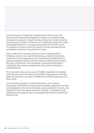 70  Independent Living Fund (2006)
Formal recovery is managed by a specialist team within the ILF and
amounts with repayment arrangements in place are recorded for debt
management purposes. Unspent monies are returned outside the formal
recovery process. Unspent monies are not considered overpayments, these
arise predominantly as a consequence of periods of time when care is
not required or occasions when the award is not fully expended and are
surrendered voluntarily in line with the ILF policy.
Grants under formal recovery comprise amounts originally paid to
individuals, that are now under formal recovery, mostly by instalments
or deductions from ongoing payments. Recoveries are profiled over the
expected repayment period, and the amounts are discounted to present
day value. Impairment is also considered, in particular where there is
a probability that recovery arrangements may not be sustained for a
prolonged period.
Of the recoveries due over one year, £575,000 is expected to be received
within the next two to five years and £259,000 is expected to be received
within the next five to ten years (£510,000 and £257,000 respectively at 31
March 2010).
Formal recovery includes a number of processes, such as factual
investigation, identification of a presumed receivable, negotiation to achieve
acknowledgement of a formal receivable, civil proceedings for recovery, and
repayment in full or by agreed instalment schedule. A receivable is only
recognised in the accounts when it is probable that economic benefits will
flow to the ILF.
Annual-Report-2010-11.indd 70 12/07/2011 14:13
 