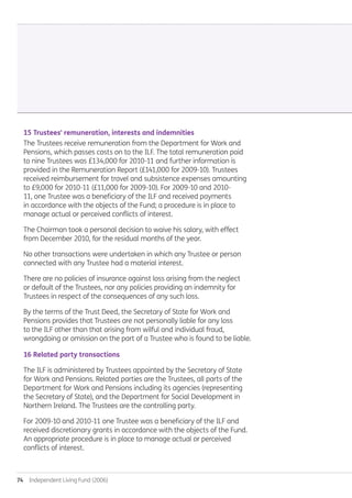 74  Independent Living Fund (2006)
15 Trustees' remuneration, interests and indemnities
The Trustees receive remuneration from the Department for Work and
Pensions, which passes costs on to the ILF. The total remuneration paid
to nine Trustees was £134,000 for 2010-11 and further information is
provided in the Remuneration Report (£141,000 for 2009-10). Trustees
received reimbursement for travel and subsistence expenses amounting
to £9,000 for 2010-11 (£11,000 for 2009-10). For 2009-10 and 2010-
11, one Trustee was a beneficiary of the ILF and received payments
in accordance with the objects of the Fund; a procedure is in place to
manage actual or perceived conflicts of interest.
The Chairman took a personal decision to waive his salary, with effect
from December 2010, for the residual months of the year.
No other transactions were undertaken in which any Trustee or person
connected with any Trustee had a material interest.
There are no policies of insurance against loss arising from the neglect
or default of the Trustees, nor any policies providing an indemnity for
Trustees in respect of the consequences of any such loss.
By the terms of the Trust Deed, the Secretary of State for Work and
Pensions provides that Trustees are not personally liable for any loss
to the ILF other than that arising from wilful and individual fraud,
wrongdoing or omission on the part of a Trustee who is found to be liable.
16 Related party transactions
The ILF is administered by Trustees appointed by the Secretary of State
for Work and Pensions. Related parties are the Trustees, all parts of the
Department for Work and Pensions including its agencies (representing
the Secretary of State), and the Department for Social Development in
Northern Ireland. The Trustees are the controlling party.
For 2009-10 and 2010-11 one Trustee was a beneficiary of the ILF and
received discretionary grants in accordance with the objects of the Fund.
An appropriate procedure is in place to manage actual or perceived
conflicts of interest.
Annual-Report-2010-11.indd 74 12/07/2011 14:13
 