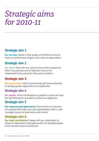 6  Independent Living Fund (2006)
Strategicaims
for2010-11.
Strategic aim 1
Our services: Deliver a high quality and efficient service to
meet our performance targets and customer expectations.
Strategic aim 2
Our users: Work with our users to ensure their experiences
inform our practices and to help them secure the
independent living outcomes they seek to achieve.
Strategic aim 3
Our partnerships: Work in partnership with local authorities
to develop greater alignment and simplification.
Strategic aim 4
Our people: Value and develop our people to ensure we have
the right behaviours and skills to achieve our objectives.
Strategic aim 5
Our resources and governance: Ensure all of our resources
are targeted effectively and used appropriately within a well-
managed system of governance and control.
Strategic aim 6	
Our wider contribution: Engage with our stakeholders to
advance independent living opportunities for disabled people
in the transformation of social care.
Annual-Report-2010-11.indd 6 12/07/2011 14:13
 