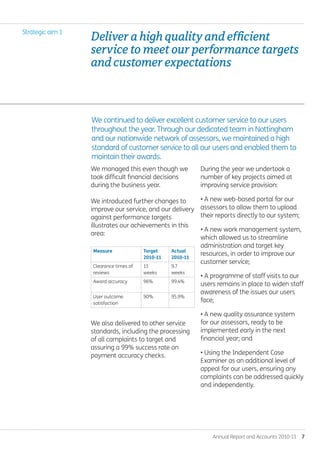 Annual Report and Accounts 2010-11  7
During the year we undertook a
number of key projects aimed at
improving service provision:
• A new web-based portal for our
assessors to allow them to upload
their reports directly to our system;
• A new work management system,
which allowed us to streamline
administration and target key
resources, in order to improve our
customer service;
• A programme of staff visits to our
users remains in place to widen staff
awareness of the issues our users
face;
• A new quality assurance system
for our assessors, ready to be
implemented early in the next
financial year; and
• Using the Independent Case
Examiner as an additional level of
appeal for our users, ensuring any
complaints can be addressed quickly
and independently.
We managed this even though we
took difficult financial decisions
during the business year.
We introduced further changes to
improve our service, and our delivery
against performance targets
illustrates our achievements in this
area:
Measure Target
2010-11
Actual
2010-11
Clearance times of
reviews
11
weeks
9.7
weeks
Award accuracy 96% 99.4%
User outcome
satisfaction
90% 95.9%
We also delivered to other service
standards, including the processing
of all complaints to target and
assuring a 99% success rate on
payment accuracy checks.
We continued to deliver excellent customer service to our users
throughout the year. Through our dedicated team in Nottingham
and our nationwide network of assessors, we maintained a high
standard of customer service to all our users and enabled them to
maintain their awards.
Deliverahighqualityandefficient
servicetomeetourperformancetargets
andcustomerexpectations.
Strategic aim 1
Annual-Report-2010-11.indd 7 12/07/2011 14:13
 