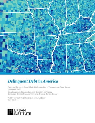 Delinquent Debt in America
CAROLINE RATCLIFFE, SIGNE-MARY MCKERNAN, BRETT THEODOS, AND EMMA KALISH
URBAN INSTITUTE
JOHN CHALEKIAN, PEIFANG GUO, AND CHRISTOPHER TREPEL
CONSUMER CREDIT RESEARCH INSTITUTE, ENCORE CAPITAL GROUP
AN OPPORTUNITY AND OWNERSHIP INITIATIVE BRIEF
JULY 30, 2014
 