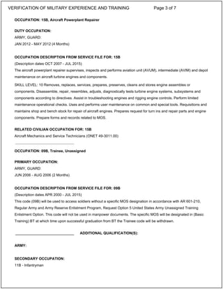 OCCUPATION: 15B, Aircraft Powerplant Repairer
DUTY OCCUPATION:
ARMY, GUARD:
JAN 2012 - MAY 2012 (4 Months)
OCCUPATION DESCRIPTION FROM SERVICE FILE FOR: 15B
(Description dates OCT 2007 - JUL 2015)
The aircraft powerplant repairer supervises, inspects and performs aviation unit (AVUM), intermediate (AVIM) and depot
maintenance on aircraft turbine engines and components.
SKILL LEVEL: 10 Removes, replaces, services, prepares, preserves, cleans and stores engine assembles or
components. Disassemble, repair, resembles, adjusts, diagnostically tests turbine engine systems, subsystems and
components according to directives. Assist in troubleshooting engines and rigging engine controls. Perform limited
maintenance operational checks. Uses and performs user maintenance on common and special tools. Requisitions and
maintains shop and bench stock for repair of aircraft engines. Prepares request for turn ins and repair parts and engine
components. Prepare forms and records related to MOS.
RELATED CIVILIAN OCCUPATION FOR: 15B
Aircraft Mechanics and Service Technicians (ONET 49-3011.00)
OCCUPATION: 09B, Trainee, Unassigned
PRIMARY OCCUPATION:
ARMY, GUARD:
JUN 2006 - AUG 2006 (2 Months)
OCCUPATION DESCRIPTION FROM SERVICE FILE FOR: 09B
(Description dates APR 2000 - JUL 2015)
This code (09B) will be used to access soldiers without a specific MOS designation in accordance with AR 601-210,
Regular Army and Army Reserve Enlistment Program, Request Option 5 United States Army Unassigned Training
Enlistment Option. This code will not be used in manpower documents. The specific MOS will be designated in (Basic
Training) BT at which time upon successful graduation from BT the Trainee code will be withdrawn.
ARMY:
SECONDARY OCCUPATION:
11B - Infantryman
_____________________________
_____________________________ ADDITIONAL QUALIFICATION(S):
VERIFICATION OF MILITARY EXPERIENCE AND TRAINING Page 3 of 7
 