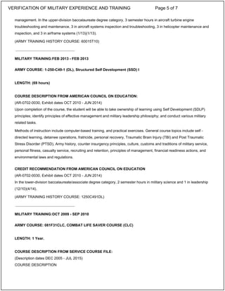 management. In the upper-division baccalaureate degree category, 3 semester hours in aircraft turbine engine
troubleshooting and maintenance, 3 in aircraft systems inspection and troubleshooting, 3 in helicopter maintenance and
inspection, and 3 in airframe systems (1/13)(1/13).
(ARMY TRAINING HISTORY COURSE: 60015T10)
MILITARY TRAINING:FEB 2013 - FEB 2013
ARMY COURSE: 1-250-C49-1 (DL), Structured Self Development (SSD) I
LENGTH: (69 hours)
COURSE DESCRIPTION FROM AMERICAN COUNCIL ON EDUCATION:
(AR-0702-0030, Exhibit dates OCT 2010 - JUN 2014)
Upon completion of the course, the student will be able to take ownership of learning using Self Development (SDLP)
principles; identify principles of effective management and military leadership philosophy; and conduct various military
related tasks.
Methods of instruction include computer-based training, and practical exercises. General course topics include self -
directed learning, detainee operations, fratricide, personal recovery, Traumatic Brain Injury (TBI) and Post Traumatic
Stress Disorder (PTSD), Army history, counter insurgency principles, culture, customs and traditions of military service,
personal fitness, casualty service, recruiting and retention, principles of management, financial readiness actions, and
environmental laws and regulations.
CREDIT RECOMMENDATION FROM AMERICAN COUNCIL ON EDUCATION
(AR-0702-0030, Exhibit dates OCT 2010 - JUN 2014)
In the lower-division baccalaureate/associate degree category, 2 semester hours in military science and 1 in leadership
(12/10)(4/14).
(ARMY TRAINING HISTORY COURSE: 1250C491DL)
MILITARY TRAINING:OCT 2009 - SEP 2010
ARMY COURSE: 081F31CLC, COMBAT LIFE SAVER COURSE (CLC)
LENGTH: 1 Year.
COURSE DESCRIPTION FROM SERVICE COURSE FILE:
(Description dates DEC 2005 - JUL 2015)
COURSE DESCRIPTION
_____________________________
_____________________________
VERIFICATION OF MILITARY EXPERIENCE AND TRAINING Page 5 of 7
 