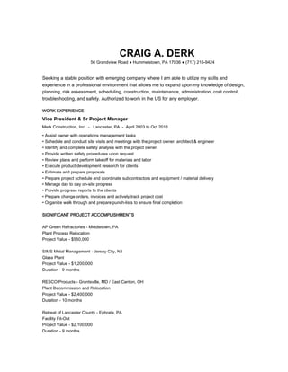 CRAIG A. DERK
56 Grandview Road ● Hummelstown, PA 17036 ● (717) 215-9424
Seeking a stable position with emerging company where I am able to utilize my skills and
experience in a professional environment that allows me to expand upon my knowledge of design,
planning, risk assessment, scheduling, construction, maintenance, administration, cost control,
troubleshooting, and safety. Authorized to work in the US for any employer.
WORK EXPERIENCE
Vice President & Sr Project Manager
Merk Construction, Inc - Lancaster, PA - April 2003 to Oct 2015
• Assist owner with operations management tasks
• Schedule and conduct site visits and meetings with the project owner, architect & engineer
• Identify and complete safety analysis with the project owner
• Provide written safety procedures upon request
• Review plans and perform takeoff for materials and labor
• Execute product development research for clients
• Estimate and prepare proposals
• Prepare project schedule and coordinate subcontractors and equipment / material delivery
• Manage day to day on-site progress
• Provide progress reports to the clients
• Prepare change orders, invoices and actively track project cost
• Organize walk through and prepare punch-lists to ensure final completion
SIGNIFICANT PROJECT ACCOMPLISHMENTS
AP Green Refractories - Middletown, PA
Plant Process Relocation
Project Value - $550,000
SIMS Metal Management - Jersey City, NJ
Glass Plant
Project Value - $1,200,000
Duration - 9 months
RESCO Products - Grantsville, MD / East Canton, OH
Plant Decommission and Relocation
Project Value - $2,400,000
Duration - 10 months
Retreat of Lancaster County - Ephrata, PA
Facility Fit-Out
Project Value - $2,100,000
Duration - 9 months
 