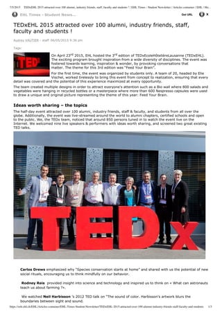 7/5/2015 TEDxEHL 2015 attracted over 100 alumni, industry friends, staff, faculty and students ! / EHL Times - Student Newsletter / Articles container / EHL / Ho…
https://solr.ehl.ch/EHL/Articles-container/EHL-Times-Student-Newsletter/TEDxEHL-2015-attracted-over-100-alumni-industry-friends-staff-faculty-and-students 1/3
EHL  Times  -­  Student  News... Get  URL
TEDxEHL  2015  attracted  over  100  alumni,  industry  friends,  staff,
faculty  and  students  !
Audrey  VAUTIER  -­  staff   06/05/2015  9:36  pm   
Tags:
On  April  23rd  2015,  EHL  hosted  the  3rd  edition  of  TEDxEcoleHôtelièreLausanne  (TEDxEHL).
The  exciting  program  brought  inspiration  from  a  wide  diversity  of  disciplines.  The  event  was
fostered  towards  learning,  inspiration  &  wonder,  by  provoking  conversations  that
matter.  The  theme  for  this  3rd  edition  was  “Feed  Your  Brain”.
For  the  first  time,  the  event  was  organized  by  students  only.  A  team  of  20,  headed  by  Elie
Vischel,  worked  tirelessly  to  bring  this  event  from  concept  to  realization,  ensuring  that  every
detail  was  covered  and  the  potential  of  this  experience  maximized  at  every  opportunity.      
The  team  created  multiple  designs  in  order  to  attract  everyone's  attention  such  as  a  Bio  wall  where  800  salads  and
vegetables  were  hanging  in  recycled  bottles  or  a  masterpiece  where  more  than  600  Nespresso  capsules  were  used
to  draw  a  unique  and  original  picture  representing  the  theme  of  this  year:  Feed  Your  Brain.
  
Ideas  worth  sharing  –  the  topics
The  half-­day  event  attracted  over  100  alumni,  industry  friends,  staff  &  faculty,  and  students  from  all  over  the
globe.  Additionally,  the  event  was  live-­streamed  around  the  world  to  alumni  chapters,  certified  schools  and  open
to  the  public.  We,  the  TEDx  team,  noticed  that  around  850  persons  tuned  in  to  watch  the  event  live  on  the
Internet.  We  welcomed  nine  live  speakers  &  performers  with  ideas  worth  sharing,  and  screened  two  great  existing
TED  talks.
  
Carlos  Drews  emphasized  why  “Species  conservation  starts  at  home”  and  shared  with  us  the  potential  of  new
social  rituals,  encouraging  us  to  think  mindfully  on  our  behavior.
  
  Rodney  Reis    provided  insight  into  science  and  technology  and  inspired  us  to  think  on  «  What  can  astronauts
teach  us  about  farming  ?».
  
  We  watched  Neil  Harbisson  ’s  2012  TED  talk  on  “The  sound  of  color.  Harbisson's  artwork  blurs  the
boundaries  between  sight  and  sound.  
 