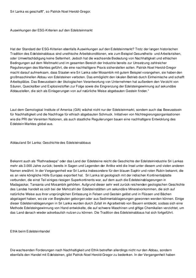 Sri Lanka es geschafft", so Patrick-Noel Herold-Gregor.
Auswirkungen der ESG-Kriterien auf den Edelsteinmarkt
Hat der Standard der ESG-Kriterien ebenfalls Auswirkungen auf den Edelsteinmarkt? Trotz der langen historischen
Tradition des Edelsteinabbaus sind unethische Arbeitskonditionen, wie zum Beispiel Gesundheits- und Arbeitsrisiken,
oder Umweltschädigung keine Seltenheit. Jedoch hat die wachsende Bedeutung von Nachhaltigkeit und ethischen
Bedingungen auf dem Weltmarkt und im gesamten Bereich der Industrie bereits zur Umsetzung zahlreicher
Regulierungen des Marktes geführt, die eine nachhaltigere Praxis sicherstellen sollen. Patrick-Noel Herold-Gregor
macht darauf aufmerksam, dass Staaten wie Sri Lanka oder Mosambik mit gutem Beispiel vorangehen, sie haben den
großmaschinellen Abbau von Edelsteinen verboten. Das ermöglicht den lokalen Betrieb durch Einheimische und schafft
Arbeitsplätze. Das Bewusstsein der ökologischen Verantwortung von Unternehmen hat außerdem den Verzicht von
Säuren, Quecksilber und Explosivstoffen zur Folge sowie die Eingrenzung der Edelsteingewinnung auf sekundäre
Abbaustellen, die sich als Einlagerungen von auf natürliche Weise abgebauten Gestein finden."
Laut dem Gemological Institute of America (GIA) wächst nicht nur der Edelsteinmarkt, sondern auch das Bewusstsein
für Nachhaltigkeit und die Nachfrage für ethisch abgebauten Schmuck. Initiativen von Nichtregierungsorganisationen
wie die PRI der Vereinten Nationen, als auch staatliche Regulierungen bauen eine nachhaltigere Entwicklung des
Edelstein Marktes global aus.
Abbauland Sri Lanka: Geschichte des Edelsteinabbaus
Bekannt auch als "Rathnadeepa" oder das Land der Edelsteine reicht die Geschichte der Edelsteinindustrie Sri Lankas
mehr als 3.000 Jahre zurück; bereits in Sagen und Legenden der Antike wird die Insel unter diesem und vielen anderen
Namen erwähnt. In der Vergangenheit war Sri Lanka insbesondere für den blauen Saphir und roten Rubin bekannt, die
es an viele königliche Höfe Europas exportiert hat. Sri Lanka ist geologisch mit der indischen Kontinentalplatte
verbunden, die einst Teil einiges riesigen Superkontinents war, auf dem auch die Edelsteinablagerungen in
Madagaskar, Tansania und Mosambik gehörten. Aufgrund dieser sehr weit zurück reichenden geologischen Geschichte
des Landes handelt es sich bei der Mehrzahl der Edelsteinstätten um sekundäre Mineralvorkommen, die sich auf
natürliche Weise aus ihrer ursprünglichen Einfassung in Felsen und Gestein gelöst und in Flüssen und Bächen
abgelagert haben, wo sie von Bergleuten geborgen oder aus Sedimentablagerungen gewonnen werden können. Einige
dieser Edelsteinablagerungen in Sri Lanka wurden durch Zufall im Agrarbetrieb von Bauern entdeckt, sodass sich eine
Methode Edelsteingewinnung von Hand entwickelte, die auf schwere Maschinen und giftige Chemikalien verzichtet, um
das Land danach wieder ackerbaulich nutzen zu können. Die Tradition des Edelsteinabbaus hat sich fortgeführt.
Ethik beim Edelsteinhandel
Die wachsenden Forderungen nach Nachhaltigkeit und Ethik betreffen allerdings nicht nur den Abbau, sondern
ebenfalls den Handel mit Edelsteinen, gibt Patrick-Noel Herold-Gregor zu bedenken. In der Vergangenheit haben
 