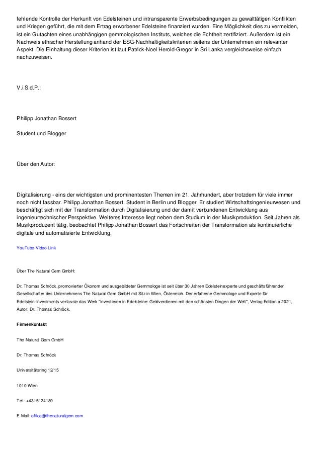fehlende Kontrolle der Herkunft von Edelsteinen und intransparente Erwerbsbedingungen zu gewalttätigen Konflikten
und Kriegen geführt, die mit dem Ertrag erworbener Edelsteine finanziert wurden. Eine Möglichkeit dies zu vermeiden,
ist ein Gutachten eines unabhängigen gemmologischen Instituts, welches die Echtheit zertifiziert. Außerdem ist ein
Nachweis ethischer Herstellung anhand der ESG-Nachhaltigkeitskriterien seitens der Unternehmen ein relevanter
Aspekt. Die Einhaltung dieser Kriterien ist laut Patrick-Noel Herold-Gregor in Sri Lanka vergleichsweise einfach
nachzuweisen.
V.i.S.d.P.:
Philipp Jonathan Bossert
Student und Blogger
Über den Autor:
Digitalisierung - eins der wichtigsten und prominentesten Themen im 21. Jahrhundert, aber trotzdem für viele immer
noch nicht fassbar. Philipp Jonathan Bossert, Student in Berlin und Blogger. Er studiert Wirtschaftsingenieurwesen und
beschäftigt sich mit der Transformation durch Digitalisierung und der damit verbundenen Entwicklung aus
ingenieurtechnischer Perspektive. Weiteres Interesse liegt neben dem Studium in der Musikproduktion. Seit Jahren als
Musikproduzent tätig, beobachtet Philipp Jonathan Bossert das Fortschreiten der Transformation als kontinuierliche
digitale und automatisierte Entwicklung.
YouTube-Video Link
Über The Natural Gem GmbH:
Dr. Thomas Schröck, promovierter Ökonom und ausgebildeter Gemmologe ist seit über 30 Jahren Edelsteinexperte und geschäftsführender
Gesellschafter des Unternehmens The Natural Gem GmbH mit Sitz in Wien, Österreich. Der erfahrene Gemmologe und Experte für
Edelstein-Investments verfasste das Werk "Investieren in Edelsteine: Geldverdienen mit den schönsten Dingen der Welt", Verlag Edition a 2021,
Autor: Dr. Thomas Schröck.
Firmenkontakt
The Natural Gem GmbH
Dr. Thomas Schröck
Universitätsring 12/15
1010 Wien
Tel.: +4315124189
E-Mail: office@thenaturalgem.com
 