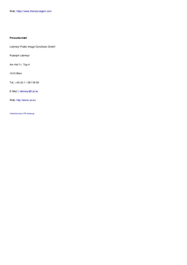 Web: https://www.thenaturalgem.com
Pressekontakt
Lobmeyr Public Image Conciliaris GmbH
Rudolph Lobmeyr
Am Hof 11, Top 4
1010 Wien
Tel.: +43 (0) 1 / 361 55 00
E-Mail: r.lobmeyr@l-pi.eu
Web: http://www.l-pi.eu
Verbreitet durch PR-Gateway
 