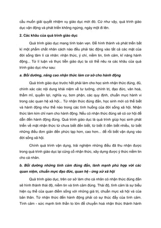 cầu muốn giải quyết nhiệm vụ giáo dục mới đó. Cứ như vậy, quá trình giáo
dục vận động và phát triển không ngừng, ngày một đi lên.
2. Các khâu của quá trình giáo dục
Quá trình giáo dục mang tính toàn vẹn. Để hình thành và phát triển bất
kì một phẩm chất nhân cách nào đều phải tác động vào tất cả các mặt của
đời sống tâm lí cá nhân: nhận thức, ý chí, niềm tin, tình cảm, kĩ năng hành
động... Từ lí luận và thực tiễn giáo dục ta có thể nêu ra các khâu của quá
trình giáo dục như sau:
a. Bồi dưỡng, nâng cao nhận thức làm cơ sở cho hành động
Quá trình giáo dục trước hết phải làm cho học sinh nhận thức đúng, đủ,
chính xác các nội dung khái niệm về tư tưởng, chính trị, đạo đức, văn hoá,
thẩm mĩ, quyền lợi, nghĩa vụ, bơn phận, các quy định, chuẩn mực hành vi
trong các quan hệ xã hội... Từ nhận thức đúng đắn, học sinh mới có thể biết
và hành động như thế nào trong các tình huống của đời sống xã hội. Nhận
thức làm kim chỉ nam cho hành động. Nếu có nhận thức đúng sẽ có cơ hội để
dẫn đến hành động đúng. Quá trình giáo dục là quá trình giúp học sinh phát
triển về mặt nhận thức từ chưa biết đến biết, từ biết ít đến biết nhiều, từ biết
những điều đơn giản đến phức tạp hơn, cao hơn... để rồi biết vận dụng vào
đời sống xã hội.
Chính quá trình vận dụng, trải nghiệm những điều đã thu nhận được
trong quá trình giáo dục lại củng cố nhận thức, xây dựng được ý thức niềm tin
cho cá nhân.
b. Bồi dưỡng những tình cảm đúng đắn, lành mạnh phù hợp với các
quan niệm, chuẩn mực đạo đức, quan hệ - ứng xử xã hội
Quá trình giáo dục, trên cơ sở làm cho cá nhân có nhận thức đúng đắn
sẽ hình thành thái độ, niềm tin và tình cảm đúng. Thái độ, tình cảm là sự biểu
hiện cụ thể của quan điểm sống với những giá trị, chuẩn mực xã hội và của
bản thân. Từ nhận thức đến hành động phải có sự thúc đẩy của tình cảm.
Tình cảm - sức mạnh tinh thần to lớn để chuyển hoá nhận thức thành hành
 