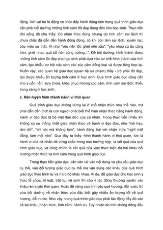 động. Với vai trò là động cơ thúc đẩy hành động nên trong quá trình giáo dục
cần phải bồi dưỡng những tình cảm tốt đẹp đúng đắn cho học sinh. Thực tiễn
đời sống đã cho thấy: Có nhận thức đúng nhưng do tình cảm sai lệch thì
chưa chắc đã dẫn đến hành động đúng, có khi còn làm sai lệch, xuyên tạc,
bóp méo sự thật. Ví như "yêu nên tốt, ghét nên xấu", "yêu nhau củ ấu cũng
tròn, ghét nhau quả bồ hòn cũng vuông...". Để bồi dưỡng, hình thành được
những tình cảm tốt đẹp cho học sinh phải dựa vào cơ chế hình thành của tình
cảm: tạo nhiều cơ hội nảy sinh các xúc cảm đồng loại và được tổng hợp lại.
Muốn vậy, các quan hệ giáo dục (quan hệ sư phạm) thầy - trò phải tốt đẹp,
tạo được nhiều ấn tượng tình cảm ở học sinh. Quá trình giáo dục cũng cần
chú ý uốn nắn, sửa chữa, khắc phục những xúc cảm, tình cảm sai lệch, thiếu
trong sáng ở học sinh..
c. Rèn luyện hình thành hành vi thói quen
Quá trình giáo dục không dừng lại ở chỗ nhận thức như thế nào, mà
phải dẫn đến đích là con người phải biết thể hiện nhận thức bằng hành động.
Hành vi đạo đức là bộ mặt đạo đức của cá nhân. Trong thực tiễn nhiều khi
không có sự thống nhất giữa nhận thức và hành vi đạo đức, như "nói hay,
làm dở", "chỉ nói mà không làm", hành động trái với nhận thức "nghĩ một
đằng, làm một nẻo". Qua đây ta thấy: hình thành hành vi thói quen, tức là
hành vi của cá nhân đã vững chắc trong mọi trường hợp, là kết quả của quá
trình giáo dục, và cũng chính là kết quả của việc thực hiện tốt hai khâu bồi
dưỡng nhận thức và tình cảm trong quá trình giáo dục.
Trong thực tiễn giáo dục, cần căn cứ vào nội dung và yêu cầu giáo dục
cụ thể, vào đối tượng giáo dục cụ thể mà vận dụng các khâu của quá trình
giáo dục theo trình tự và mức độ khác nhau. Ví dụ, để giáo dục cho học sinh ý
thức tổ chức, kỉ luật, trật tự, vệ sinh thì chú ý tác động thường xuyên vào
khâu rèn luyện thói quen. Hoặc để nâng cao tình yêu quê hương, đất nước thì
vừa bồi dưỡng về nhận thức vừa đặc biệt gây nhiều ấn tượng tốt về quê
hương, đất nước. Như vậy, trong quá trình giáo dục phải tác động đầy đủ vào
cả ba khâu (nhận thức, tình cảm, hành vi). Tuy nhiên do tính không đồng đều
 