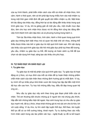 của sự hình thành, phát triển nhân cách của mỗi cá nhân về nhận thức, tình
cảm, hành vi thói quen, nên có khi phải tập trung nhiều hơn vào một nhiệm vụ
trong một thời gian nhất định để giải quyết dứt điểm nhiệm vụ đó. Mặt khác
khi tác động vào khâu này, đồng thời lại có tác động đến khâu khác trong quá
trình giáo dục. Ví dụ, khi ta giảng giải về một yêu cầu, một chuẩn mực đạo
đức, làm cho học sinh nhận thức được nó thì đồng thời cũng tác động đến
việc hình thành tình cảm đạo đức và có phương hướng trong hành vi.
Tóm lại: Ba khâu nhận thức, tình cảm, hành vi thói quen trong quá trình
giáo dục không tách biệt nhau mà có quan hệ chặt chẽ với nhau, không thể
thiếu được khâu nào bởi vì giáo dục là một quá trình toàn vẹn. Khi vận dụng
các khâu của quá trình giáo dục đòi hỏi nhà giáo dục phải tuỳ theo đối tượng,
yêu cầu, nhiệm vụ giáo đục cụ thể, đối tượng và hoàn cảnh cụ thể để lựa
chọn và vận dụng linh hoạt, sáng tạo các khâu cho phù hợp.
IV. TỰ GIÁO DỤC VÀ GIÁO DỤC LẠI
1. Tự giáo dục
Tự giáo dục là một bộ phận của quá trình giáo dục. Tự giáo dục là hoạt
động có ý thức, có mục đích của mỗi cá nhân để tự hoàn thiện những phẩm
chất nhân cách của bản thân theo những định hướng giá trị nhất định. Ví dụ,
tự mình nỗ lực khắc phục khó khăn vươn lên trong học tập đạt đến một trình
độ học vấn cao hơn. Tự học hỏi những điều hay, điều tốt đẹp trong quan hệ
ứng xử...
Nhu cầu tự giáo dục nảy sinh theo từng giai đoạn phát triển của cá
nhân. Trẻ em thường bắt chước những gì ở người lớn mà chúng yêu thích,
hấp dẫn bởi những biểu hiện bề ngoài. Học sinh trung học có nhu cầu tự giáo
dục mạnh mẽ, đã tự ý thức, khao khát những giá trị mà các em cho là hữu ích
với cuộc sống. Ví dụ như, tự tìm cách tập luyện thể dục, thể thao, rèn luyện
thể lực để có cơ thể cường tráng, khoẻ mạnh. Tự tu dưỡng theo các mẫu
hình nhân cách trong các tác phẩm văn học - nghệ thuật, tự đề ra kế hoạch
 