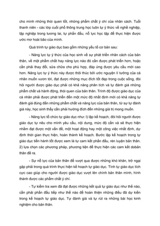 cho mình những thói quen tốt, những phẩm chất ý chí của nhân cách. Tuổi
thanh niên - các lớp cuối phổ thông trung học luôn tự ý thức về nghề nghiệp,
lập nghiệp trong tương lai, tự phấn đấu, nỗ lực học tập để thực hiện được
ước mơ hoài bão của mình.
Quá trình tự giáo dục bao gồm những yếu tố cơ bản sau:
- Năng lực tự ý thức của học sinh về sự phát triển nhân cách của bản
thân, về một phẩm chất hay năng lực nào đó cần được phát triển hơn, hoặc
cần phải thay đổi, sửa chữa cho phù hợp, đáp ứng được yêu cầu mới cao
hơn. Năng lực tự ý thức này được thôi thúc bởi ước nguyện lí tưởng của cá
nhân muốn vươn tới, đạt được những mục đích tốt đẹp trong cuộc sống, đòi
hỏi người được giáo dục phải có khả năng phân tích và tự đánh giá những
phẩm chất và hành động, thói quen của bản thân. Trình độ được giáo dục của
cá nhân phải được phát triển đến một mức độ nhất định mới có khả năng tự
đánh giá đúng đắn những phẩm chất và năng lực của bản thân, từ sự tự đánh
giá này, học sinh thấy cần phải hướng đích đến những giá trị mong muốn.
- Năng lực tổ chức tự giáo dục như: l) lập kế hoạch, đòi hỏi người được
giáo dục tự nêu cho mình yêu cầu, nội dung, mức độ cần và sẽ thực hiện
nhằm đạt được một vấn đề, một hoạt động hay một công việc nhất định, dự
định thời gian thực hiện, hoàn thành kế hoạch. Bước lập kế hoạch trong tự
giáo dục tiến hành tốt được xem là tự cam kết phấn đấu, rèn luyện bản thân.
2) lựa chọn các phương pháp, phương tiện để thực hiện các cam kết dobản
thân đề ra.
- Sự nỗ lực của bản thân để vượt qua được những khó khăn, trở ngại
gặp phải trong quá trình thực hiện kế hoạch tự giáo dục. Tính tự giáo dục tích
cực cao giúp cho người được giáo dục vượt lên chính bản thân mình, hình
thành được các phẩm chất ý chí.
- Tự kiểm tra xem đã đạt được những kết quả tự giáo dục như thế nào,
cần phải phấn đấu tiếp như thế nào để hoàn thiện những điều đã dự kiến
trong kế hoạch tự giáo dục. Tự đánh giá và tự rút ra những bài học kinh
nghiệm cho bản thân.
 