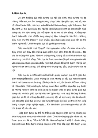 2. Giáo dục lại
Do ảnh hưởng của môi trường xã hội, gia đình, nhà trường và do
những thiếu sót, sai lầm trong phương pháp, điều kiện giáo dục, một số, một
bộ phận thanh thiếu niên học sinh đã hình thành những ý nghĩ tình cảm, thái
độ, hành vi, thói quen xấu, trái ngược với những quy định có tính chuẩn mực
trong các lĩnh vực, trong các mối quan hệ xã hội và đời sống... Chẳng hạn
thanh thiếu niên chơi bời lêu lổng, sống tuỳ tiện, buông thả, liều lĩnh... Những
biểu hiện như thế (hành vi lệch chuẩn) cần được giáo dục, uốn nắn để trở
thành người tốt. Quá trình giáo dục đó gọi là giáo dục lại.
Giáo dục lại là hoạt động tổ chức giáo dục nhằm uốn nắn, sửa chữa,
điều chỉnh làm thay đổi những quan điểm, tình cảm, thái độ, lối sống... đặc
biệt là những thói quen, hành vi không đúng, không tốt đã hình thành ở học
sinh trong quá trình sống. Giáo dục lại được xem là một quá trình giáo dục đối
với những cá nhân có những biểu hiện lệch chuẩn để họ trở thành những con
người có ích cho xã hội, biết sống theo những yêu cầu, chuẩn mực của xã
hội.
Giáo dục lại là một quá trình khó khăn, phức tạp hơn quá trình giáo dục
bình thường rất nhiều. Vì khi những sai lệch, những tật xấu của hành vi đã trở
thành thói quen mà muốn thay đổi được là rất khó, rất lâu dài. Đối với những
cá nhân đã bị nhiễm những tư tưởng, quan điểm sai lầm, đạo đức suy thoái,
có những hành vi xâm hại đến xã hội và người khác thì phải được giáo dục
trong các tổ chức giáo dục lại đặc biệt (giáo dục - cải tạo). Những tổ chức
giáo dục lại đó có những điều kiện, phương tiện và lực lượng cán bộ chuyên
làm công tác giáo dục lại như: các trung tâm giáo dục cải tạo trẻ em hư, lang
thang - phạm pháp, nghiện ngập.... Khi tiến hành quá trình giáo dục lại cần
chú ý một số yêu cầu sau:
- Xác định đúng, cụ thể hệ thống các nguyên nhân gây ra những sai
lệch trong quá trình phát triển nhân cách. Chú ý những nguyên nhân sâu xa
được xem như là sự "tiềm ẩn" để dẫn đến những hành vi lệch chuẩn, đồng
thời phải xác định được những nguyên nhân trực tiếp dẫn đến hành vi sai
 