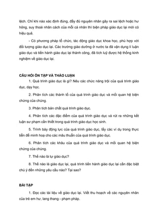 lệch. Chỉ khi nào xác định đúng, đầy đủ nguyên nhân gây ra sai lệch hoặc hư
hỏng, suy thoái nhân cách của mỗi cá nhân thì biện pháp giáo dục lại mới có
hiệu quả.
- Có phương pháp tổ chức, tác động giáo dục khoa học, phù hợp với
đối tượng giáo dục lại. Các trường giáo dưỡng ở nước ta đã vận dụng lí luận
giáo dục và tiến hành giáo dục lại thành công, đã tích luỹ được hệ thống kinh
nghiệm về giáo dục lại.
CÂU HỎI ÔN TẬP VÀ THẢO LUẬN
1. Quá trình giáo dục là gì? Nêu các chức năng trội của quá trình giáo
dục, dạy học.
2. Phân tích các thành tố của quá trình giáo dục và mối quan hệ biện
chứng của chúng.
3. Phân tích bản chất quá trình giáo dục.
4. Phân tích các đặc điểm của quá trình giáo dục và rút ra những kết
luận sư phạm cần thiết trong quá trình giáo dục học sinh.
5. Trình bày động lực của quá trình giáo dục, lấy các ví dụ trong thực
tiễn để minh hoạ cho các mâu thuẫn của quá trình giáo dục.
6. Phân tích các khâu của quá trình giáo dục và mối quan hệ biện
chứng của chúng.
7. Thế nào là tự giáo dục?
8. Thế nào là giáo dục lại, quá trình tiến hành giáo dục lại cần đặc biệt
chú ý đến những yêu cầu nào? Tại sao?
BÀI TẬP
1. Đọc các tài liệu về giáo dục lại. Viết thu hoạch về các nguyên nhân
của trẻ em hư, lang thang - phạm pháp.
 