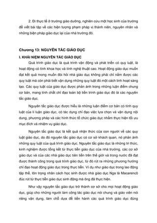 2. Đi thực tế ở trường giáo dưỡng, nghiên cứu một học sinh của trường
để viết bài tập về các hiện tượng phạm pháp vị thành niên, nguyên nhân và
những biện pháp giáo dục lại của nhà trường đó.
Chương 13: NGUYÊN TẮC GIÁO DỤC
I. KHÁI NIỆM NGUYÊN TẮC GIÁO DỤC
Quá trình giáo dục là quá trình vận động và phát triển có quy luật, là
hoạt động có tính khoa học và tính nghệ thuật cao. Hoạt động giáo dục muốn
đạt kết quả mong muốn đòi hỏi nhà giáo dục không phải chỉ nắm được các
quy luật mà còn phải biết vận dụng những quy luật đó một cách linh hoạt sáng
tạo. Các quy luật của giáo dục được phản ánh trong những luận điểm chung
cơ bản, mang tính chất chỉ đạo toàn bộ tiến trình giáo dục đó là các nguyên
tắc giáo dục.
Nguyên tắc giáo dục được hiểu là những luận điểm cơ bản có tính quy
luật của lí luận giáo dục, có tác dụng chỉ đạo việc lựa chọn và vận dụng nội
dung, phương pháp và các hình thức tổ chức giáo dục nhằm thực hiện tối ưu
mục đích và nhiệm vụ giáo dục.
Nguyên tắc giáo dục là kết quả nhận thức của con người về các quy
luật giáo dục, do đó nguyên tắc giáo dục có cơ sở khách quan, nó phản ánh
những quy luật của quá trình giáo dục. Nguyên tắc giáo dục là những tri thức,
kinh nghiệm được tổng kết từ thực tiễn giáo dục của nhà trường, các cơ sở
giáo dục và của các nhà giáo dục tiên tiến trên thế giới và trong nước đã đạt
được thành công trong quá trình giáo dục, từ đó rút ra những phương hướng
chỉ đạo hoạt động giáo dục trong thực tiễn. Ví dụ như giáo dục trong lao động
tập thể, tôn trọng nhân cách học sinh được nhà giáo dục Nga là Macarencô
đúc rút từ thực tiễn giáo dục sinh động mà ông đã thực hiện.
Như vậy nguyên tắc giáo dục trở thành cơ sở cho mọi hoạt động giáo
dục, giúp cho những người làm công tác giáo dục nói chung và giáo viên nói
riêng vận dụng, làm chỗ dựa để tiến hành các quá trình giáo dục đúng
 