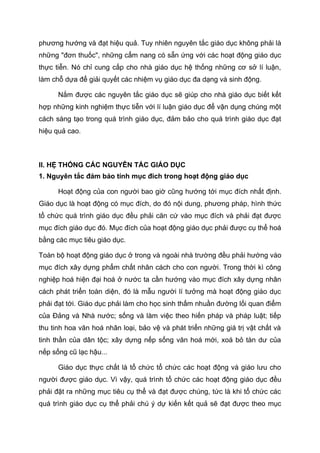 phương hướng và đạt hiệu quả. Tuy nhiên nguyên tắc giáo dục không phải là
những "đơn thuốc", những cẩm nang có sẵn ứng với các hoạt động giáo dục
thực tiễn. Nó chỉ cung cấp cho nhà giáo dục hệ thống những cơ sở lí luận,
làm chỗ dựa để giải quyết các nhiệm vụ giáo dục đa dạng và sinh động.
Nắm được các nguyên tắc giáo dục sẽ giúp cho nhà giáo dục biết kết
hợp những kinh nghiệm thực tiễn với lí luận giáo dục để vận dụng chúng một
cách sáng tạo trong quá trình giáo dục, đảm bảo cho quá trình giáo dục đạt
hiệu quả cao.
II. HỆ THỐNG CÁC NGUYÊN TẮC GIÁO DỤC
1. Nguyên tắc đảm bảo tính mục đích trong hoạt động giáo dục
Hoạt động của con người bao giờ cũng hướng tới mục đích nhất định.
Giáo dục là hoạt động có mục đích, do đó nội dung, phương pháp, hình thức
tổ chức quá trình giáo dục đều phải căn cứ vào mục đích và phải đạt được
mục đích giáo dục đó. Mục đích của hoạt động giáo dục phải được cụ thể hoá
bằng các mục tiêu giáo dục.
Toàn bộ hoạt động giáo dục ở trong và ngoài nhà trường đều phải hướng vào
mục đích xây dựng phẩm chất nhân cách cho con người. Trong thời kì công
nghiệp hoá hiện đại hoá ở nước ta cần hướng vào mục đích xây dựng nhân
cách phát triển toàn diện, đó là mẫu người lí tưởng mà hoạt động giáo dục
phải đạt tới. Giáo dục phải làm cho học sinh thấm nhuần đường lối quan điểm
của Đảng và Nhà nước; sống và làm việc theo hiến pháp và pháp luật; tiếp
thu tinh hoa văn hoá nhân loại, bảo vệ và phát triển những giá trị vật chất và
tinh thần của dân tộc; xây dựng nếp sống văn hoá mới, xoá bỏ tàn dư của
nếp sống cũ lạc hậu...
Giáo dục thực chất là tổ chức tổ chức các hoạt động và giáo lưu cho
người được giáo dục. Vì vậy, quá trình tổ chức các hoạt động giáo dục đều
phải đặt ra những mục tiêu cụ thể và đạt được chúng, tức là khi tổ chức các
quá trình giáo dục cụ thể phải chú ý dự kiến kết quả sẽ đạt được theo mục
 