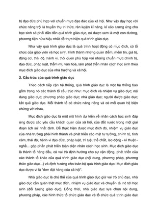trị đạo đức phù hợp với chuẩn mực đạo đức của xã hội. Như vậy dạy học với
chức năng trội là truyền thụ tri thức, rèn luyện kĩ năng, kĩ xảo tương ứng cho
học sinh sẽ phải dẫn đến quá trình giáo dục, nó được xem là một con đường,
phương tiện hữu hiệu nhất để thực hiện quá trình giáo dục.
Như vậy quá trình giáo dục là quá trình hoạt động có mục đích, có tổ
chức của giáo viên và học sinh, hình thành những quan điểm, mềm tin, giá trị,
động cơ, thái độ, hành vi, thói quen phù hợp với những chuẩn mực chính trị,
đạo đức, pháp luật, thẩm mĩ, văn hoá, làm phát triển nhân cách học sinh theo
mục đích giáo dục của nhà trường và xã hội.
2. Cấu trúc của quá trình giáo dục
Theo cách tiếp cận hệ thống, quá trình giáo dục là một hệ thống bao
gồm trong nó các thành tố cấu trúc như: mục đích và nhiệm vụ giáo dục; nội
dung giáo dục; phương pháp giáo dục; nhà giáo dục; người được giáo dục;
kết quả giáo dục. Mỗi thành tố có chức năng riêng và có mối quan hệ biện
chứng với nhau.
Mục đích giáo dục là một mô hình dự kiến về nhân cách học sinh đáp
ứng được các yêu cầu khách quan của xã hội, của đất nước trong một giai
đoạn lịch sử nhất định. Để thực hiện được mục đích đó, nhiệm vụ giáo dục
của nhà trường phải hình thành và phát triển các mặt tư tưởng, chính trị, tình
cảm, thái độ, hành vi đạo đức, pháp luật, trí tuệ, thể chất, lao động - kĩ thuật -
nghề... góp phần phát triển toàn diện nhân cách học sinh. Mục đích giáo dục
là thành tố hàng đầu, có vai trò định hướng cho sự vận động, phát triển của
các thành tố khác của quá trình giáo dục (nội dung, phương pháp, phương
thức giáo dục...) và định hướng cho toàn bộ quá trình giáo dục. Mục đích giáo
dục được ví là "đơn đặt hàng của xã hội".
Nhà giáo dục là chủ thể của quá trình giáo dục giữ vai trò chủ đạo, nhà
giáo dục cần quán triệt mục đích, nhiệm vụ giáo dục và chuyển tải nó tới học
sinh (đối tượng giáo dục). Đồng thời, nhà giáo dục lựa chọn nội dung,
phương pháp, các hình thức tổ chức giáo dục và tổ chức quá trình giáo dục
 