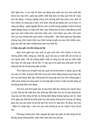 đích giáo dục, ví dụ việc tổ chức lao động sản xuất cho học sinh phải đạt
được hai mục đích: giáo dục phẩm chất đạo đức và hiệu quả kinh tế. Giáo
dục lao động - hướng nghiệp trong nhà trường phải đạt được mục đích là
hình thành và nâng cao ý thức, tinh thần, thái độ lao động mới, có tri thức, kĩ
năng lao động - nghề nghiệp để học sinh có thể hướng nghiệp và định hướng
nghề nghiệp đúng, có hiệu quả. Như vậy, thông qua tổ chức hoạt động có thể
giúp học sinh nhận thức một khái niệm mới, hình thành xúc cảm, tình cảm
tích cực hay những thói quen hành vi đúng đắn... Mục đích giáo dục bao gồm
những mục đích trước mắt, mục đích tương lai gần và mục đích chiến lược,
giáo dục cần xác định và đạt được các mục đích đó.
2. Giáo dục gắn với đời sống xã hội
Quá trình giáo dục học sinh là quá trình làm hình thành ở các em
những phẩm chất, năng lực, thái độ, quan hệ của cá nhân đối với xã hội và
với người khác. Tất cả những phẩm chất và năng lực đó của cá nhân phải
phù hợp với các quan hệ xã hội. Vì vậy quá trình giáo dục phải gắn với đời
sống xã hội về hai phương diện cơ bản.
Thứ nhất là sự chuyển hoá các quan hệ xã hội thành ý nghĩa, giá trị đối
với các cá nhân và được thể hiện trong các hành động tương ứng trong các
lĩnh vực đời sống. Bởi vậy, không thể chỉ cung cấp cho học sinh những giáo lí
chết cứng, khép kín trong sách vở mà phải gắn tri thức lí luận với đời sống xã
hội đang phát triển sinh động.
Thứ hai, quá trình giáo dục là quá trình đào tạo những con người phục
vụ cho một xã hội nhất định nên phải tạo điều kiện cho họ có khả năng thích
ứng cao với đời sống xã hội và những biến động không ngừng của nó. Quá
trình giáo dục thế hệ trẻ phải phát huy, tận dụng những ảnh hưởng, tác động
giáo dục của các quan hệ xã hội (kinh tế, chính trị, đạo đức, lối sống, văn hoá
- thẩm mĩ, pháp luật...) làm cho học sinh không bị xa rời, thoát li thực tế xã
hội.
Phương hướng thực hiện nguyên tắc giáo dục gắn với đời sống xã hội
để xây dựng những phẩm chất nhân cách cho học sinh là:
 