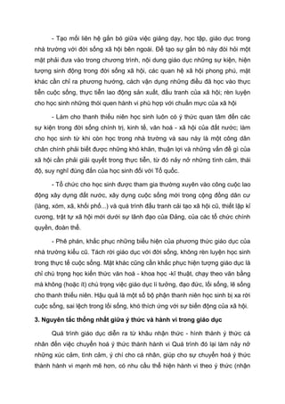 - Tạo mối liên hệ gắn bó giữa việc giảng dạy, học tập, giáo dục trong
nhà trường với đời sống xã hội bên ngoài. Để tạo sự gắn bó này đòi hỏi một
mặt phải đưa vào trong chương trình, nội dung giáo dục những sự kiện, hiện
tượng sinh động trong đời sống xã hội, các quan hệ xã hội phong phú, mặt
khác cần chỉ ra phương hướng, cách vận dụng những điều đã học vào thực
tiễn cuộc sống, thực tiễn lao động sản xuất, đấu tranh của xã hội; rèn luyện
cho học sinh những thói quen hành vi phù hợp với chuẩn mực của xã hội
- Làm cho thanh thiếu niên học sinh luôn có ý thức quan tâm đến các
sự kiện trong đời sống chính trị, kinh tế, văn hoá - xã hội của đất nước; làm
cho học sinh từ khi còn học trong nhà trường và sau này là một công dân
chân chính phải biết được những khó khăn, thuận lợi và những vấn đề gì của
xã hội cần phải giải quyết trong thực tiễn, từ đó nảy nở những tình cảm, thái
độ, suy nghĩ đúng đắn của học sinh đối với Tổ quốc.
- Tổ chức cho học sinh được tham gia thường xuyên vào công cuộc lao
động xây dựng đất nước, xây dựng cuộc sống mới trong cộng đồng dân cư
(làng, xóm, xã, khối phố...) và quá trình đấu tranh cải tạo xã hội cũ, thiết lập kỉ
cương, trật tự xã hội mới dưới sự lãnh đạo của Đảng, của các tổ chức chính
quyền, đoàn thể.
- Phê phán, khắc phục những biểu hiện của phương thức giáo dục của
nhà trường kiểu cũ. Tách rời giáo dục với đời sống, không rèn luyện học sinh
trong thực tế cuộc sống. Mặt khác cũng cần khắc phục hiện tượng giáo dục là
chỉ chú trọng học kiến thức văn hoá - khoa học -kĩ thuật, chạy theo văn bằng
mà không (hoặc ít) chú trọng việc giáo dục lí tưởng, đạo đức, lối sống, lẽ sống
cho thanh thiếu niên. Hậu quả là một số bộ phận thanh niên học sinh bị xa rời
cuộc sống, sai lệch trong lối sống, khó thích ứng với sự biến động của xã hội.
3. Nguyên tắc thống nhất giữa ý thức và hành vi trong giáo dục
Quá trình giáo dục diễn ra từ khâu nhận thức - hình thành ý thức cá
nhân đến việc chuyển hoá ý thức thành hành vi Quá trình đó lại làm nảy nở
những xúc cảm, tình cảm, ý chí cho cá nhân, giúp cho sự chuyển hoá ý thức
thành hành vi mạnh mẽ hơn, có nhu cầu thể hiện hành vi theo ý thức (nhận
 